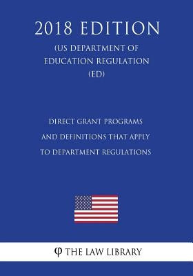 Direct Grant Programs and Definitions that Apply to Department Regulations (US Department of Education Regulation) (ED) (2018 Edition) by The Law Library