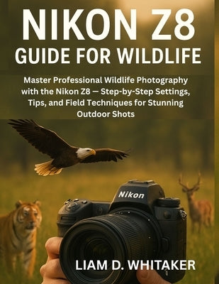 Nikon Z8 Guide for Wildlife: Master Professional Wildlife Photography with the Nikon Z8 - Step-by-Step Settings, Tips, and Field Techniques for Stunni by Whitaker, Liam D.