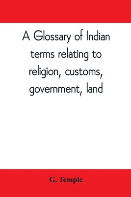 A glossary of Indian terms relating to religion, customs, government, land; and other terms in common use: To which is added a glossary of terms used by Temple, G.