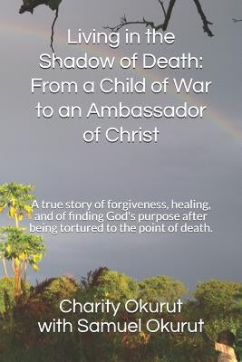 Living in the Shadow of Death: From a Child of War to an Ambassador of Christ: A True Story of Forgiveness, Healing, and of Finding God's Purpose Aft by Okurut, Samuel Patrick
