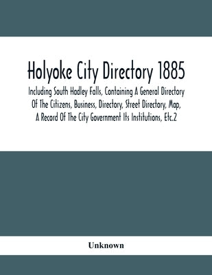 Holyoke City Directory 1885; Including South Hadley Falls, Containing A General Directory Of The Citizens, Business, Directory, Street Directory, Map, by Unknown