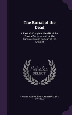 The Burial of the Dead: A Pastor's Complete Hand-Book for Funeral Services, and for the Consolation and Comfort of the Afflicted by Duffield, Samuel Willoughby
