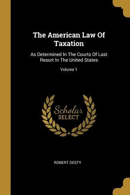 The American Law Of Taxation: As Determined In The Courts Of Last Resort In The United States; Volume 1 by Desty, Robert