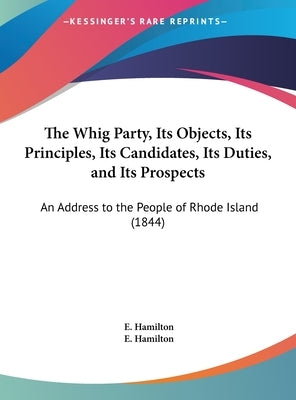 The Whig Party, Its Objects, Its Principles, Its Candidates, Its Duties, and Its Prospects: An Address to the People of Rhode Island (1844) by Hamilton, E.