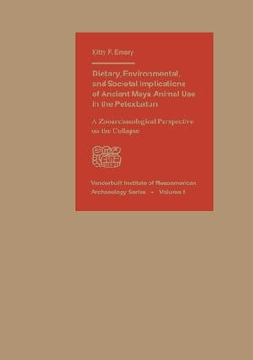 Dietary, Environmental, and Societal Implications of Ancient Maya Animal Use in the Petexbatun: A Zooarchaeological Perspective on the Collapse by Emery, Kitty F.