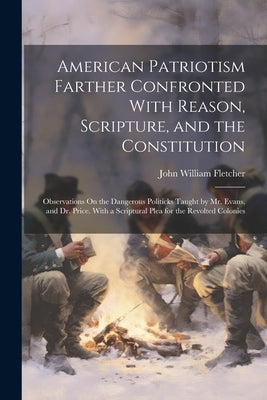 American Patriotism Farther Confronted With Reason, Scripture, and the Constitution: Observations On the Dangerous Politicks Taught by Mr. Evans, and by Fletcher, John William