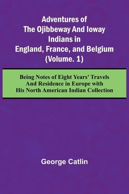 Adventures of the Ojibbeway and Ioway Indians in England, France, and Belgium; (Vol. 1) Being Notes of Eight Years' Travels and Residence in Europe wi by Catlin, George