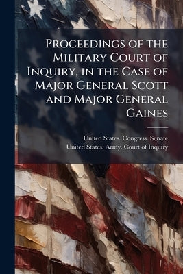 Proceedings of the Military Court of Inquiry, in the Case of Major General Scott and Major General Gaines by United States Congress Senate