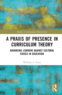 A PRAXIS of Presence in Curriculum Theory: Advancing Currere Against Cultural Crises in Education by Pinar, William F.
