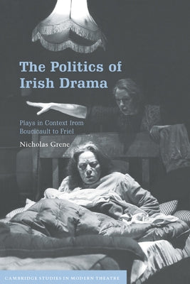 The Politics of Irish Drama: Plays in Context from Boucicault to Friel by Grene, Nicholas