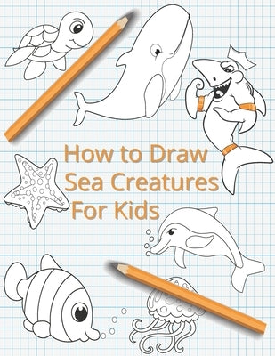 How To Draw Sea Creatures For Kids: The Complete Step-By-Step Guide to Learn How to Draw Sea Animals: How to Draw Sharks, Whales, Dolphins, Fish For K by McCain, Lisa
