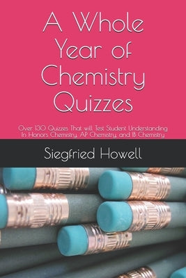 A Whole Year of Chemistry Quizzes: 0ver 130 Quizzes That will Test Student Understanding In Honors Chemistry, AP Chemistry, and IB Chemistry by Howell, Siegfried