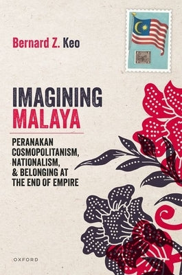 Imagining Malaya: Peranakan Cosmopolitanism, Nationalism, and Belonging at the End of Empire, 1945-1957 by Keo, Bernard Z.