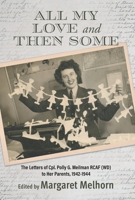 All My Love and Then Some: The Letters of Cpl. Polly G. Meilman RCAF (WD) to Her Parents, 1942-1944 by Melhorn, Margaret