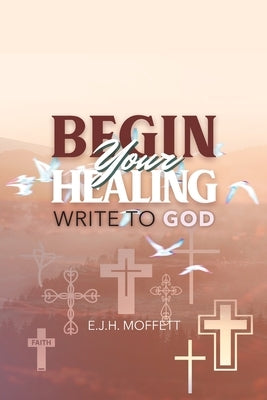 BEGIN Your HEALING: Write to God by Moffett, E. J. H.