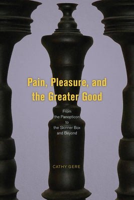 Pain, Pleasure, and the Greater Good: From the Panopticon to the Skinner Box and Beyond by Gere, Cathy