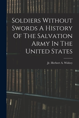 Soldiers Without Swords A History Of The Salvation Army In The United States by Wisbey, Herbert A.