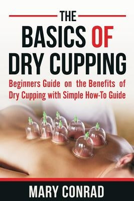 The Basics of Dry Cupping: Beginners Guide on the Benefits of Dry Cupping with a Simple How-To Guide by Conrad, Mary