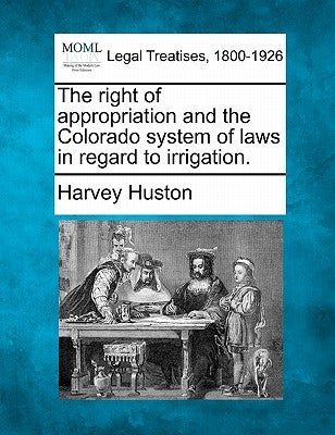 The Right of Appropriation and the Colorado System of Laws in Regard to Irrigation. by Huston, Harvey