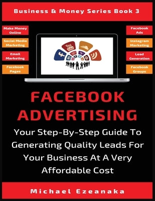 Facebook Advertising: Your Step-By-Step Guide To Generating Quality Leads For Your Business At A Very Affordable Cost by Ezeanaka, Michael