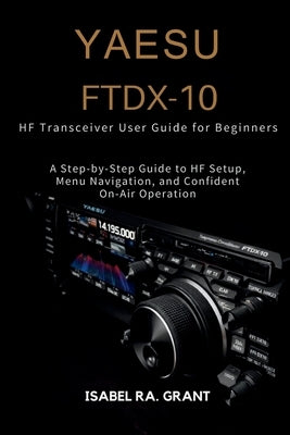 Yaesu Ftdx-10 Hf Transceiver User Guide for Beginners: A Step-by-Step Guide to HF Setup, Menu Navigation, and Confident On-Air Operation by Grant, Isabel Ra