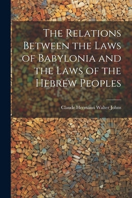 The Relations Between the Laws of Babylonia and the Laws of the Hebrew Peoples by Johns, Claude Hermann Walter