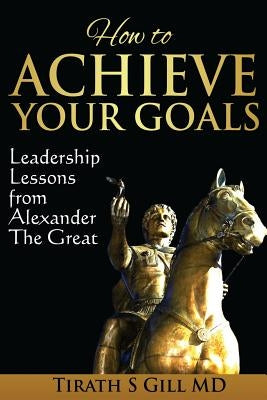 How to Achieve Your Goals: Leadership Lessons from Alexander The Great by Gill, Tirath S.