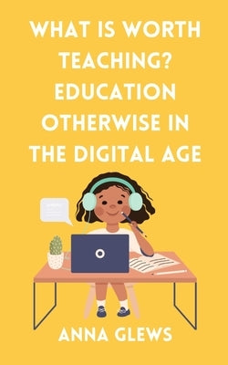 What Is Worth Teaching? Education Otherwise in the Digital Age by Glews, Anna