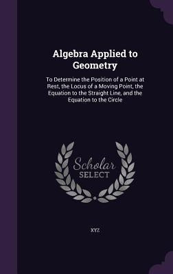 Algebra Applied to Geometry: To Determine the Position of a Point at Rest, the Locus of a Moving Point, the Equation to the Straight Line, and the by Xyz