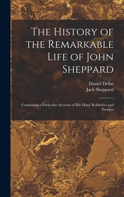 The History of the Remarkable Life of John Sheppard: Containing a Particular Account of his Many Robberies and Escapes by Defoe, Daniel