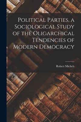Political Parties, a Sociological Study of the Oligarchical Tendencies of Modern Democracy by Michels, Robert