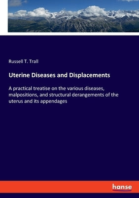 Uterine Diseases and Displacements: A practical treatise on the various diseases, malpositions, and structural derangements of the uterus and its appe by Trall, Russell T.