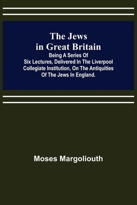 The Jews in Great Britain; Being a Series of Six Lectures, Delivered in the Liverpool Collegiate Institution, on the Antiquities of the Jews in Englan by Margoliouth, Moses