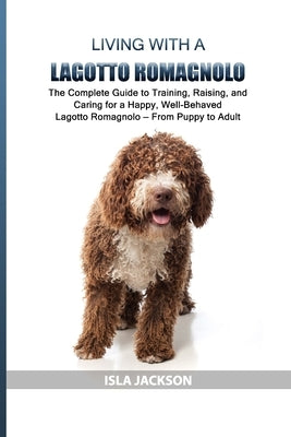 Living with a Lagotto Romagnolo: The Complete Guide to Training, Raising, and Caring for a Happy, Well-Behaved Lagotto Romagnolo - From Puppy to Adult by Jackson, Isla