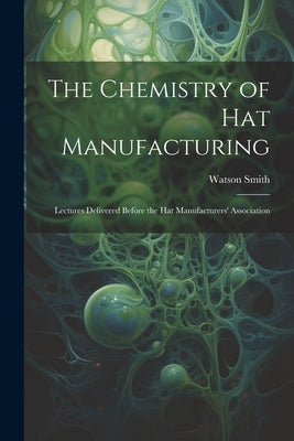 The Chemistry of Hat Manufacturing: Lectures Delivered Before the Hat Manufacturers' Association by Smith, Watson