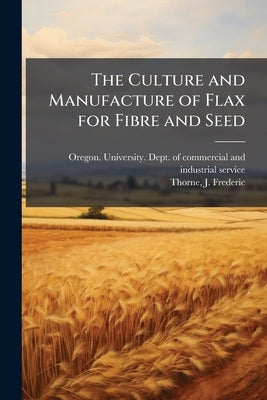 The Culture and Manufacture of Flax for Fibre and Seed by Oregon University Dept of Commerci