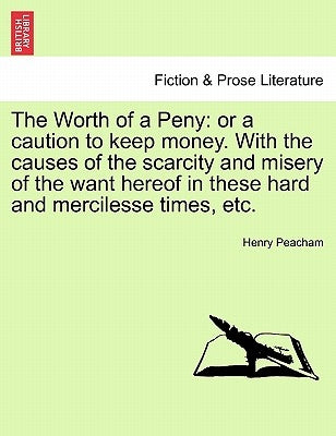 The Worth of a Peny: Or a Caution to Keep Money. with the Causes of the Scarcity and Misery of the Want Hereof in These Hard and Mercilesse Times, Etc by Peacham, Henry