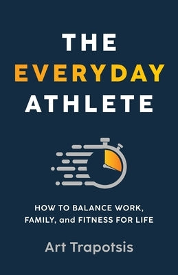 The Everyday Athlete: How to Balance Work, Family, and Fitness for Life by Trapotsis, Art