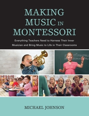 Making Music in Montessori: Everything Teachers Need to Harness Their Inner Musician and Bring Music to Life in Their Classrooms by Johnson, Michael