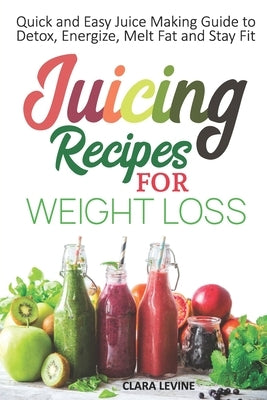Juicing Recipes for Weight Loss: Quick and Easy Juice Making Guide to Detox, Energize, Melt Fat, and Stay Fit by Levine, Clara