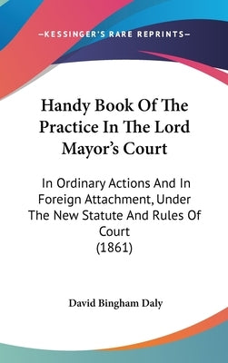 Handy Book Of The Practice In The Lord Mayor's Court: In Ordinary Actions And In Foreign Attachment, Under The New Statute And Rules Of Court (1861) by Daly, David Bingham
