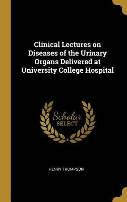 Clinical Lectures on Diseases of the Urinary Organs Delivered at University College Hospital by Thompson, Henry