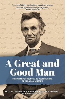 A Great and Good Man: Rare, First-Hand Accounts and Observations of Abraham Lincoln by White, Jonathan