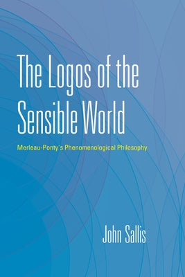 The Logos of the Sensible World: Merleau-Ponty's Phenomenological Philosophy by Sallis, John