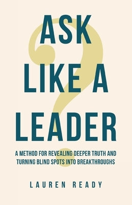 Ask Like A Leader: A Method for Revealing Deeper Truth and Turning Blind Spots into Breakthroughs by Ready, Lauren