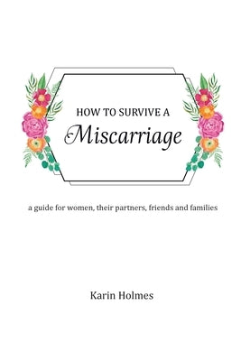 How to Survive a Miscarriage: A guide for women, their partners, friends and families by Holmes, Karin