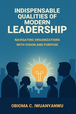 Indispensable Qualities of Modern Leadership: Navigating Organizations with Vision and Purpose by Iwuanyanwu, Obioma C.
