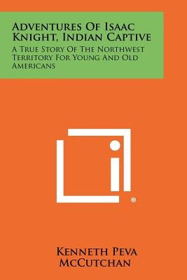 Adventures Of Isaac Knight, Indian Captive: A True Story Of The Northwest Territory For Young And Old Americans by McCutchan, Kenneth Peva