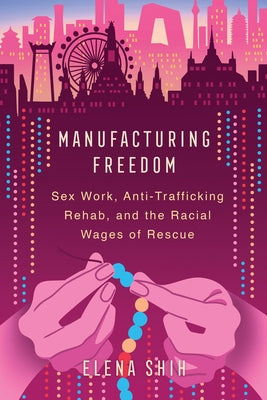 Manufacturing Freedom: Sex Work, Anti-Trafficking Rehab, and the Racial Wages of Rescue by Shih, Elena