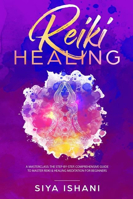 Reiki Healing: A Masterclass: The Step-by-Step, Comprehensive Guide to Master Reiki & Healing Meditation for Beginners by Ishani, Siya